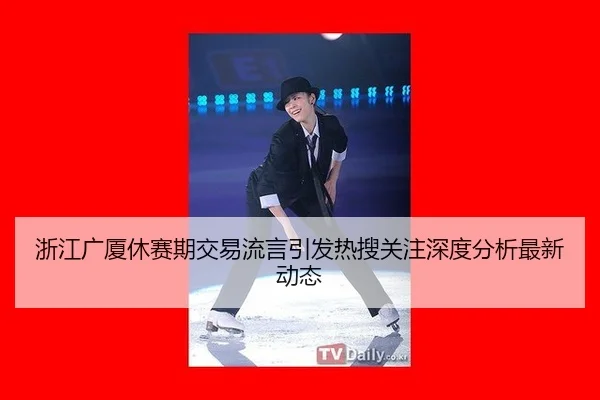 浙江广厦休赛期交易流言引发热搜关注深度分析最新动态